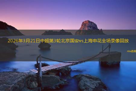 2026年3月21日中超第3轮北京国安vs上海申花全场录像回放